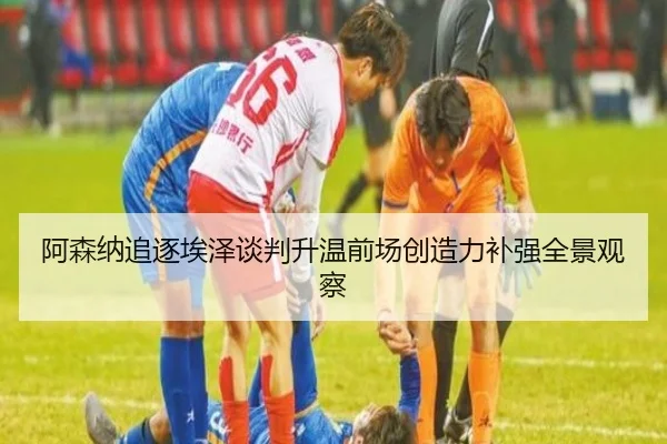 阿森纳追逐埃泽谈判升温前场创造力补强全景观察（AYXAPP）